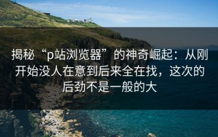 揭秘“p站浏览器”的神奇崛起：从刚开始没人在意到后来全在找，这次的后劲不是一般的大