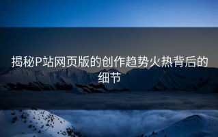 揭秘P站网页版的创作趋势火热背后的细节