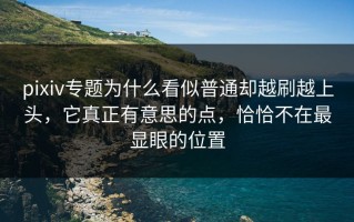 pixiv专题为什么看似普通却越刷越上头，它真正有意思的点，恰恰不在最显眼的位置
