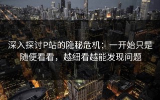 深入探讨P站的隐秘危机：一开始只是随便看看，越细看越能发现问题