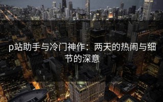 p站助手与冷门神作：两天的热闹与细节的深意