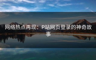 网络热点再现：P站网页登录的神奇故事