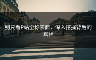 别只看P站全称表面，深入挖掘背后的真相