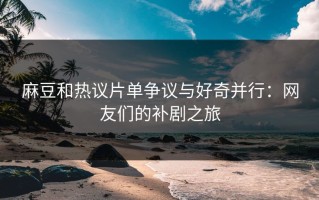 麻豆和热议片单争议与好奇并行：网友们的补剧之旅