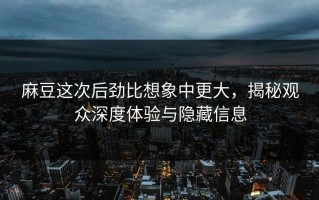 麻豆这次后劲比想象中更大，揭秘观众深度体验与隐藏信息
