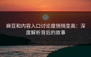 麻豆和内容入口讨论度悄悄变高：深度解析背后的故事