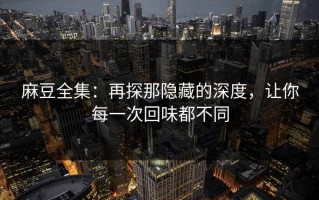 麻豆全集：再探那隐藏的深度，让你每一次回味都不同