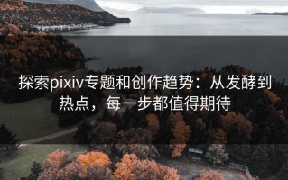 探索pixiv专题和创作趋势：从发酵到热点，每一步都值得期待