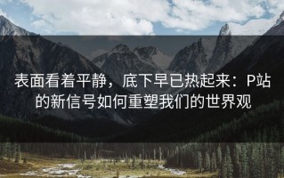 表面看着平静，底下早已热起来：P站的新信号如何重塑我们的世界观