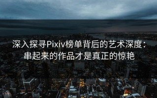 深入探寻Pixiv榜单背后的艺术深度：串起来的作品才是真正的惊艳