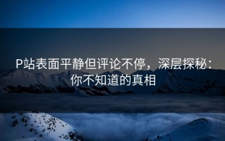 P站表面平静但评论不停，深层探秘：你不知道的真相