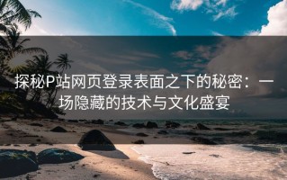 探秘P站网页登录表面之下的秘密：一场隐藏的技术与文化盛宴