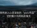 悄然进入心灵深处的“pixiv作品”，它的魅力为何如此强大