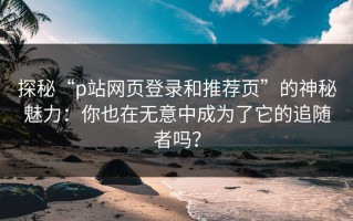 探秘“p站网页登录和推荐页”的神秘魅力：你也在无意中成为了它的追随者吗？