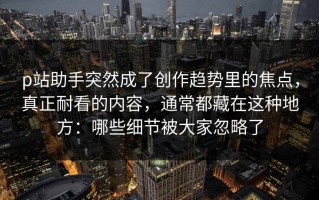 p站助手突然成了创作趋势里的焦点，真正耐看的内容，通常都藏在这种地方：哪些细节被大家忽略了