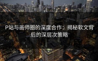 P站与画师圈的深度合作：揭秘软文背后的深层次策略