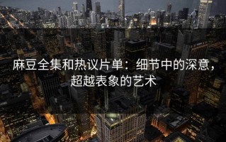 麻豆全集和热议片单：细节中的深意，超越表象的艺术