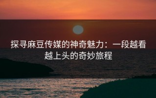 探寻麻豆传媒的神奇魅力：一段越看越上头的奇妙旅程