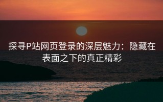 探寻P站网页登录的深层魅力：隐藏在表面之下的真正精彩