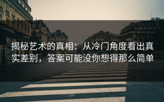 揭秘艺术的真相：从冷门角度看出真实差别，答案可能没你想得那么简单