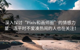 深入探讨“Pixiv和画师圈”的情感力量：连平时不爱凑热闹的人也在关注！