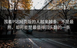 围着P站网页版的人越来越多，不是最热，却可能是最值得回头翻的一条