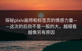探秘pixiv画师和标签页的情感力量——这次的后劲不是一般的大，越细看越像另有原因