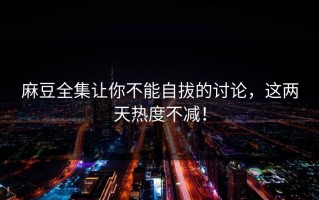 麻豆全集让你不能自拔的讨论，这两天热度不减！