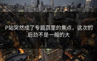 P站突然成了专题页里的焦点，这次的后劲不是一般的大