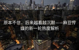 原本不信，后来越看越沉默——麻豆传媒的新一轮热度解析
