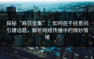 探秘“麻豆全集”：如何在不经意间引爆话题，解析网络传播中的微妙情绪