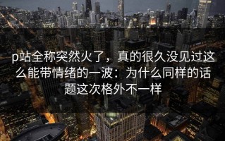 p站全称突然火了，真的很久没见过这么能带情绪的一波：为什么同样的话题这次格外不一样