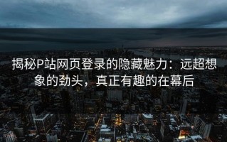 揭秘P站网页登录的隐藏魅力：远超想象的劲头，真正有趣的在幕后