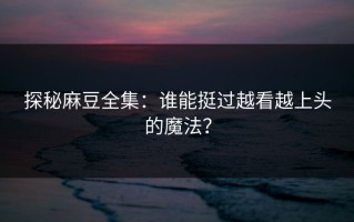探秘麻豆全集：谁能挺过越看越上头的魔法？