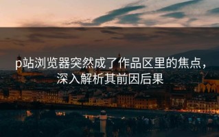 p站浏览器突然成了作品区里的焦点，深入解析其前因后果