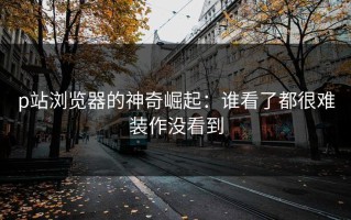 p站浏览器的神奇崛起：谁看了都很难装作没看到