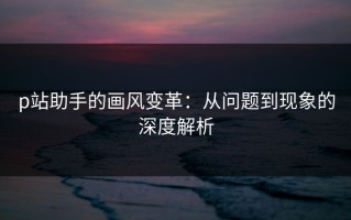 p站助手的画风变革：从问题到现象的深度解析