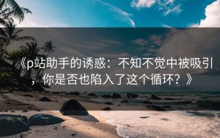 《p站助手的诱惑：不知不觉中被吸引，你是否也陷入了这个循环？》