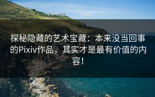 探秘隐藏的艺术宝藏：本来没当回事的Pixiv作品，其实才是最有价值的内容！