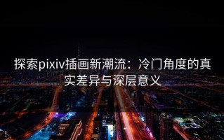 探索pixiv插画新潮流：冷门角度的真实差异与深层意义
