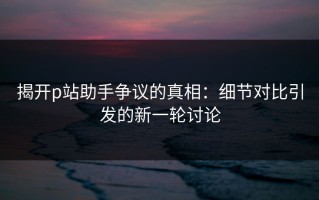 揭开p站助手争议的真相：细节对比引发的新一轮讨论