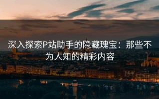 深入探索P站助手的隐藏瑰宝：那些不为人知的精彩内容