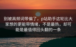别被高频词带偏了，p站助手这轮比大家想的更能带情绪，不是最热，却可能是最值得回头翻的一条