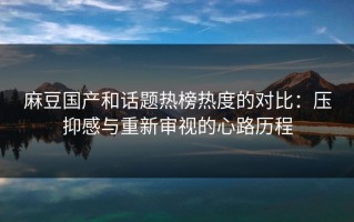 麻豆国产和话题热榜热度的对比：压抑感与重新审视的心路历程