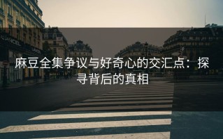 麻豆全集争议与好奇心的交汇点：探寻背后的真相