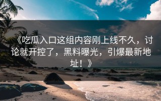 《吃瓜入口这组内容刚上线不久，讨论就开控了，黑料曝光，引爆最新地址！》