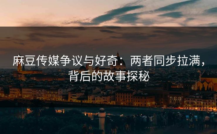 麻豆传媒争议与好奇：两者同步拉满，背后的故事探秘-第1张图片-p站搬运工影视库 - p站助手短剧集