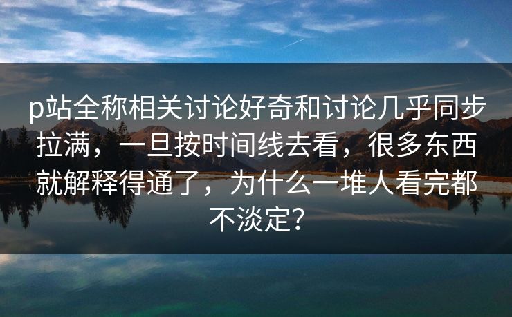 p站全称相关讨论好奇和讨论几乎同步拉满,一旦按时间线去看,很多东西就解释得通了,为什么一堆人看完都不淡定?-第1张图片-p站搬运工影视库 - p站助手短剧集 p站全称相关讨论好奇和讨论几乎同步拉满,一旦按时间线去看,很多东西就解释得通了,为什么一堆人看完都不淡定?-第1张图片-p站搬运工影视库 - p站助手短剧集