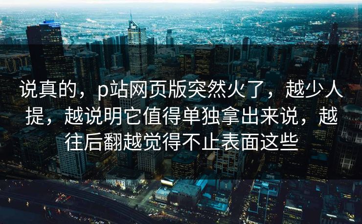 说真的，p站网页版突然火了，越少人提，越说明它值得单独拿出来说，越往后翻越觉得不止表面这些-第1张图片-p站搬运工影视库 - p站助手短剧集