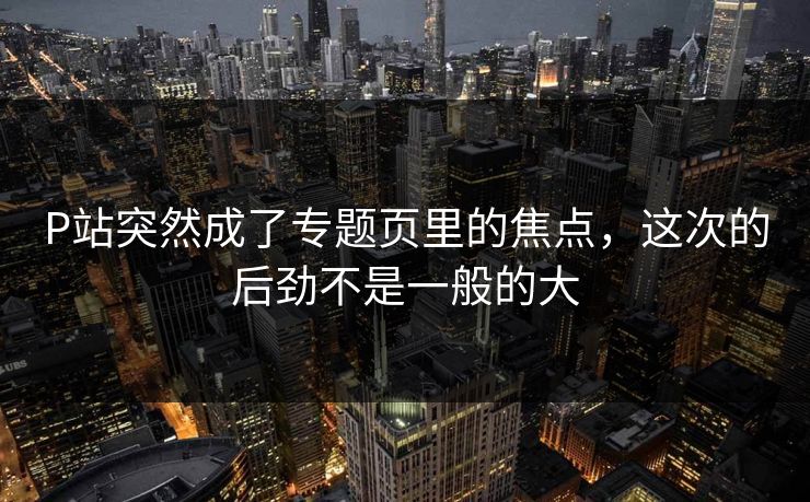 P站突然成了专题页里的焦点,这次的后劲不是一般的大-第1张图片-p站搬运工影视库 - p站助手短剧集 P站突然成了专题页里的焦点,这次的后劲不是一般的大-第1张图片-p站搬运工影视库 - p站助手短剧集